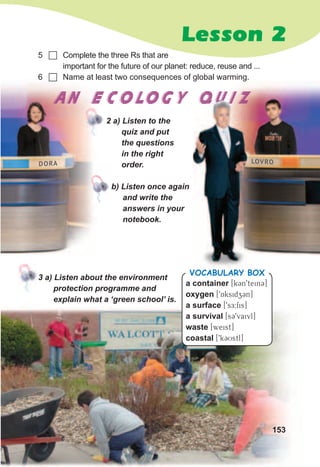 Lesson 2
3	a)	Listen	about	the	environment	
protection	programme	and	
explain	what	a	‘green	school’	is.
5 	 Complete the three Rs that are
important for the future of our planet: reduce, reuse and ...
6 	 Name at least two consequences of global warming.
2	a)	Listen	to	the	
quiz	and	put	
the	questions	
in	the	right	
order.
b)	Listen	once	again	
and	write	the	
answers	in	your	
notebook.
AN ECOLOGY QUIZAN ECOLOGY QUIZAN ECOLOGY QUIZ
LOVRODORA
153
a container [k3n9tein3]
oxygen [9Aksidz3n]
a surface [9sE:fis]
a survival [s39vaivl]
waste [weist]
coastal [9k3Ustl]
Vocabulary box
 