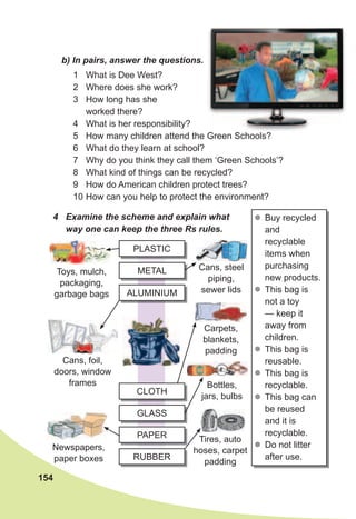 154
b)	In	pairs,	answer	the	questions.
4	 Examine	the	scheme	and	explain	what	
way	one	can	keep	the	three	Rs	rules.
zz Buy recycled
and
recyclable
items when
purchasing
new products.
zz This bag is
not a toy
— keep it
away from
children.
zz This bag is
reusable.
zz This bag is
recyclable.
zz This bag can
be reused
and it is
recyclable.
zz Do not litter
after use.
Tires, auto
hoses, carpet
padding
1 What is Dee West?
2 Where does she work?
3 How long has she
worked there?
4 What is her responsibility?
5 How many children attend the Green Schools?
6 What do they learn at school?
7 Why do you think they call them ‘Green Schools’?
8 What kind of things can be recycled?
9 How do American children protect trees?
10 How can you help to protect the environment?
PLASTIC
ALUMINIUM
GLASS
METAL
CLOTH
PAPER
RUBBER
Toys, mulch,
packaging,
garbage bags
Cans, foil,
doors, window
frames
Newspapers,
paper boxes
Cans, steel
piping,
sewer lids
Carpets,
blankets,
padding
Bottles,
jars, bulbs
 