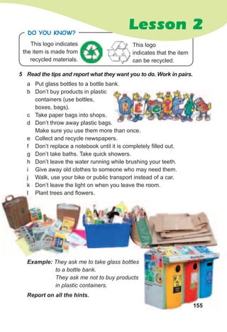 155
5	 Read	the	tips	and	report	what	they	want	you	to	do.	Work	in	pairs.
a Put glass bottles to a bottle bank.
b Don’t buy products in plastic
containers (use bottles,
boxes, bags).
c Take paper bags into shops.
d Don’t throw away plastic bags.
Make sure you use them more than once.
e Collect and recycle newspapers.
f Don’t replace a notebook until it is completely filled out.
g Don’t take baths. Take quick showers.
h Don’t leave the water running while brushing your teeth.
i Give away old clothes to someone who may need them.
j Walk, use your bike or public transport instead of a car.
k Don’t leave the light on when you leave the room.
l Plant trees and flowers.
Report	on	all	the	hints.
This logo indicates
the item is made from
recycled materials.
Do you KNoW?
Lesson 2
Example: They ask me to take glass bottles
to a bottle bank.
They ask me not to buy products
in plastic containers.
155
l Plant trees and flowers.
This logo
indicates that the item
can be recycled.
 