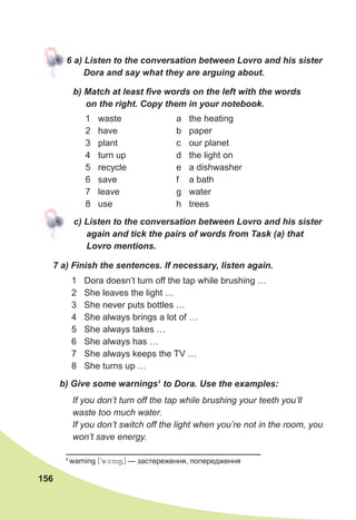 156
6	a)	Listen	to	the	conversation	between	Lovro	and	his	sister	
Dora	and	say	what	they	are	arguing	about.
b)	Match	at	least	fi	ve	words	on	the	left	with	the	words	
on	the	right.	Copy	them	in	your	notebook.
c)	Listen	to	the	conversation	between	Lovro	and	his	sister	
again	and	tick	the	pairs	of	words	from	Task	(a)	that	
Lovro	mentions.
1 waste
2 have
3 plant
4 turn up
5 recycle
6 save
7 leave
8 use
a the heating
b paper
c our planet
d the light on
e a dishwasher
f a bath
g water
h trees
7	a)	Finish	the	sentences.	If	necessary,	listen	again.
1 Dora doesn’t turn off the tap while brushing …
2 She leaves the light …
3 She never puts bottles …
4 She always brings a lot of …
5 She always takes …
6 She always has …
7 She always keeps the TV …
8 She turns up …
If you don’t turn off the tap while brushing your teeth you’ll
waste too much water.
If you don’t switch off the light when you’re not in the room, you
won’t save energy.
b)	Give	some	warnings1
	to	Dora.	Use	the	examples:
1
warning [9wc:ni60] — застереження, попepeдження
 