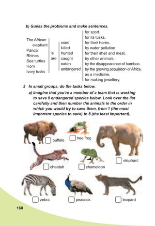 160
b)	Guess	the	problems	and	make	sentences.
3	 In	small	groups,	do	the	tasks	below.	
a)	Imagine	that	you’re	a	member	of	a	team	that	is	working	
to	save	8	endangered	species	below.	Look	over	the	list	
carefully	and	then	number	the	animals	in	the	order	in	
which	you	would	try	to	save	them,	from	1	(the	most	
important	species	to	save)	to	8	(the	least	important).
The African
elephant
Panda
Rhinos
Sea turtles
Horn
Ivory tusks
is
are
used
killed
hunted
caught
eaten
endangered
for sport.
for its tusks.
for their horns.
by water pollution.
for their shell and meat.
by other animals.
by the disappearance of bamboo.
by the growing population of Africa.
as a medicine.
for making jewellery.
leopardzebra peacock
cheetah
tree frog
buffalo
elephant
chameleon
 