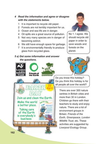 1 It is important to recycle old paper.
2 Forests are not terribly important for us.
3 Ocean and sea life are in danger.
4 Oil spills are a great source of pollution.
5 Not very many species are in danger of
becoming extinct.
6 We still have enough space for garbage.
7 It is environmentally friendly to produce
glass from recycled glass.
5	a)	Get	some	information	and	answer	
the	questions.
There are over 300 nature
centres in British cities and
more than 30 in London.
Children go there with their
teachers to study and enjoy
nature. There are a lot of
environment groups in
Britain: Friends of the
Earth, Greenpeace, London
Wildlife Trust, etc. These
activities are suggested by
Liverpool Ecology Group.
Do you know this holiday?
Do you think this holiday is for
all people all over the world?
162
4	 Read	the	information	and	agree	or	disagree	
with	the	statements	below.
No 1. I agree. We
should recycle old
paper in order to
save woods and
forests on the
planet.
 