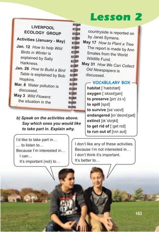 LIVERPOOL
ECOLOGY GROUP
Activities (january - May)
jan. 12 How to help Wild
Birds in Winter is
explained by Sally
Harkness.
jan. 26 How to Build a Bird
Table is explained by Bob
Hopkins.
Mar. 8 Water pollution is
discussed.
May 3 Wild Flowers:
the situation in the
b)	Speak	on	the	activities	above.	
Say	which	ones	you	would	like	
to	take	part	in.	Explain	why.
I’d like to take part in…
… to listen to…
Because I’m interested in…
I can…
It’s important (not) to…
I don’t like any of these activities.
Because I’m not interested in…
I don’t think it’s important.
It’s better to…
countryside is reported on
by Janet Symens.
May 17 How to Plant a Tree
The report is made by Ann
Smales from the World
Wildlife Fund.
May 31 How We Can Collect
Old Newspapers is
discussed.
163
Lesson 2
habitat [ˈhæbɪtæt]
oxygen [ˈɒksɪdʒən]
to preserve [prɪˈzɜːv]
to spill [spɪl]
to survive [səˈvaɪvl]
endangered [ɪnˊdeɪndʒəd]
extinct [ɪkˊstɪŋkt]
to get rid of [ˈɡet rɪd]
to run out of [rʌn aʊt]
Vocabulary box
 