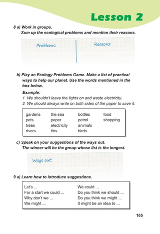 165
Lesson 2
c)	Speak	on	your	suggestions	of	the	ways	out.	
The	winner	will	be	the	group	whose	list	is	the	longest.
Ways out:
8	a)	Work	in	groups.	
Sum	up	the	ecological	problems	and	mention	their	reasons.
b)	Play	an	Ecology	Problems	Game.	Make	a	list	of	practical	
ways	to	help	our	planet.	Use	the	words	mentioned	in	the	
box	below.
Example:
1 We shouldn’t leave the lights on and waste electricity.
2 We should always write on both sides of the paper to save it.
Problems: Reasons:
9	a)	Learn	how	to	introduce	suggestions.
Let’s ...
For a start we could ...
Why don’t we ...
We might ...
We could ...
Do you think we should ...
Do you think we might ...
It might be an idea to ...
gardens
pets
trees
rivers
the sea
paper
electricity
tins
bottles
petrol
animals
birds
food
shopping
 