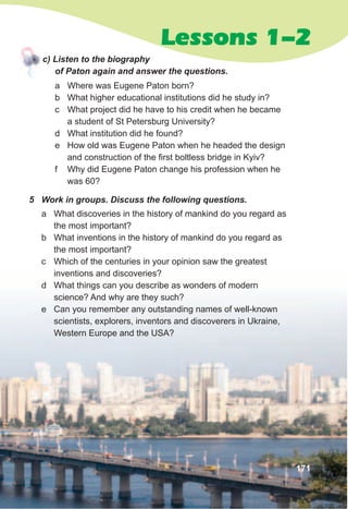 Lessons 1-2
c)	Listen	to	the	biography	
of	Paton	again	and	answer	the	questions.
a Where was Eugene Paton born?
b What higher educational institutions did he study in?
c What project did he have to his credit when he became
a student of St Petersburg University?
d What institution did he found?
e How old was Eugene Paton when he headed the design
and construction of the first boltless bridge in Kyiv?
f Why did Eugene Paton change his profession when he
was 60?
171
5	 Work	in	groups.	Discuss	the	following	questions.
a What discoveries in the history of mankind do you regard as
the most important?
b What inventions in the history of mankind do you regard as
the most important?
c Which of the centuries in your opinion saw the greatest
inventions and discoveries?
d What things can you describe as wonders of modern
science? And why are they such?
e Can you remember any outstanding names of well-known
scientists, explorers, inventors and discoverers in Ukraine,
Western Europe and the USA?
 