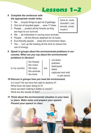 Lessons 1-2
have to, must,
shouldn’t, can,
should, could,
mustn’t
9	 Speak	in	groups	about	the	environmental	problems	in	our	
country.	What	can	you	say	about	the	environmental	
problems	in	Ukraine?
10	Discuss	in	groups	how	you	treat	the	environment.
Is it ours? Do we have the right to destroy it?
What have we been doing to it?
Have we been making it better or worse?
What are the results of that?
11	Think	about	the	environmental	situation	in	your	town	
or	place.	Make	notes	and	prepare	your	speech.	
Present	your	speech	in	class.
In my country are
the forests
the rivers
the seas
the animals
the birds
cut down.
polluted.
destroyed.
killed.
captured and sold
in pet stores.
173
1 We … recycle things to get rid of garbage.
2 One ton of recycled paper … save 17 trees.
3 People … protect all the forests as they
are keys to our survival.
4 We … be interested in saving more animals.
5 People … kill the African elephant for its tusks.
6 Eco-friendly people … keep the environment clean.
7 You … turn up the heating all the time to reduce the
use of energy.
8	 Complete	the	sentences	with	
the	appropriate	modal	verbs.
 