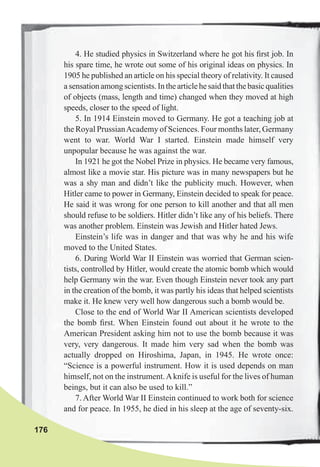 176
4. He studied physics in Switzerland where he got his ﬁrst job. In
his spare time, he wrote out some of his original ideas on physics. In
1905 he published an article on his special theory of relativity. It caused
asensationamongscientists.Inthearticlehesaidthatthebasicqualities
of objects (mass, length and time) changed when they moved at high
speeds, closer to the speed of light.
5. In 1914 Einstein moved to Germany. He got a teaching job at
the Royal PrussianAcademy of Sciences. Four months later, Germany
went to war. World War I started. Einstein made himself very
unpopular because he was against the war.
In 1921 he got the Nobel Prize in physics. He became very famous,
almost like a movie star. His picture was in many newspapers but he
was a shy man and didn’t like the publicity much. However, when
Hitler came to power in Germany, Einstein decided to speak for peace.
He said it was wrong for one person to kill another and that all men
should refuse to be soldiers. Hitler didn’t like any of his beliefs. There
was another problem. Einstein was Jewish and Hitler hated Jews.
Einstein’s life was in danger and that was why he and his wife
moved to the United States.
6. During World War II Einstein was worried that German scien-
tists, controlled by Hitler, would create the atomic bomb which would
help Germany win the war. Even though Einstein never took any part
in the creation of the bomb, it was partly his ideas that helped scientists
make it. He knew very well how dangerous such a bomb would be.
Close to the end of World War II American scientists developed
the bomb ﬁrst. When Einstein found out about it he wrote to the
American President asking him not to use the bomb because it was
very, very dangerous. It made him very sad when the bomb was
actually dropped on Hiroshima, Japan, in 1945. He wrote once:
“Science is a powerful instrument. How it is used depends on man
himself, not on the instrument.Aknife is useful for the lives of human
beings, but it can also be used to kill.”
7. After World War II Einstein continued to work both for science
and for peace. In 1955, he died in his sleep at the age of seventy-six.
 