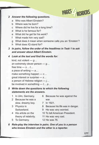 177
PAGESPAGES
4READERS
2	 Answer	the	following	questions.
a Who was Albert Einstein?
b Where was he born?
c Where did he live for a long time?
d What is he famous for?
e What did he get for his work?
f What made him very sad?
g What does it mean when someone calls you an ‘Einstein’?
h What does IQ stand for?
3	 In	pairs,	follow	the	order	of	the	headlines	in	Task	1	to	ask	
and	answer	about	Albert	Einstein.
4	 Look	at	the	text	and	fi	nd	the	words	for:
kind, not violent — g…
an extremely clever person — g…
free time — s… t…
a piece of writing — a…
make something happen — c…
great interest or surprise — s…
a person of Hebrew religion — j…
be involved in something — t… p…
5	 Write	down	the	questions	to	which	the	following	
statements	are	the	answers.
1 In Ulm, Germany.
2 Because he was a
slow, dreamy boy.
3 Physics in
Switzerland.
4 His article on the
theory of relativity.
5 To Germany.
6	 Role-play	the	interview	in	pairs.	One	of	you	is	a	person	
who	knows	Einstein	and	the	other	is	a	reporter.	
6 Because he was against the
war.
7 In 1921.
8 Because his life was in danger.
9 He was very worried.
10 To tell American President.
11 He was very sad.
12 He was 76.
 