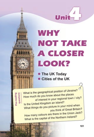 181
444UnitUnit
WHY
NOT TAKE
A CLOSER
LOOK?
z The UK Today
z Cities of the UK
What is the geographical position of Ukraine?
How much do you know about the places
of interest in your regional town / city?
Is the United Kingdom an island?
What things do you picture in your mind when
you think of Great Britain?
How many colours are there in the Union Jack?
What is the capital of the Northern Ireland?
Pre-reading
questions
 