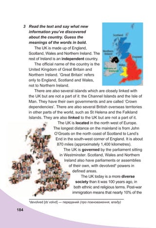 184
3	 Read	the	text	and	say	what	new	
information	you’ve	discovered	
about	the	country.	Guess	the	
meanings	of	the	words	in	bold.
The UK is made up of England,
Scotland, Wales and Northern Ireland. The
rest of Ireland is an independent country.
The official name of the country is the
United Kingdom of Great Britain and
Northern Ireland. ‘Great Britain’ refers
only to England, Scotland and Wales,
not to Northern Ireland.
There are also several islands which are closely linked with
the UK but are not a part of it: the Channel Islands and the Isle of
Man. They have their own governments and are called ‘Crown
dependencies’. There are also several British overseas territories
in other parts of the world, such as St Helena and the Falkland
Islands. They are also linked to the UK but are not a part of it.
The UK is located in the north west of Europe.
The longest distance on the mainland is from John
O’Groats on the north coast of Scotland to Land’s
End in the south-west corner of England. It is about
870 miles (approximately 1,400 kilometres).
The UK is governed by the parliament sitting
in Westminster. Scotland, Wales and Northern
Ireland also have parliaments or assemblies
of their own, with devolved1
powers in
defined areas.
The UK today is a more diverse
society than it was 100 years ago, in
both ethnic and religious terms. Post-war
immigration means that nearly 10% of the
The UK is
The longest distance on the mainland is from John
O’Groats on the north coast of Scotland to Land’s
End in the south-west corner of England. It is about
870 miles (approximately 1,400 kilometres).
The UK is
in Westminster. Scotland, Wales and Northern
Ireland also have parliaments or assemblies
of their own, with devolved
1
devolved [dɪˈvɒlvd] — переданий (про повноваження, владу)
 