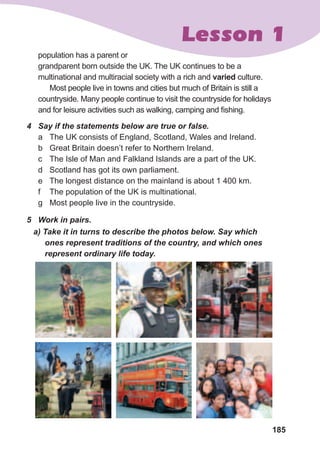 185
Lesson 1
4	 Say	if	the	statements	below	are	true	or	false.
a The UK consists of England, Scotland, Wales and Ireland.
b Great Britain doesn’t refer to Northern Ireland.
c The Isle of Man and Falkland Islands are a part of the UK.
d Scotland has got its own parliament.
e The longest distance on the mainland is about 1 400 km.
f The population of the UK is multinational.
g Most people live in the countryside.
5	 Work	in	pairs.
a)	Take	it	in	turns	to	describe	the	photos	below.	Say	which	
ones	represent	traditions	of	the	country,	and	which	ones	
represent	ordinary	life	today.
population has a parent or
grandparent born outside the UK. The UK continues to be a
multinational and multiracial society with a rich and varied culture.
Most people live in towns and cities but much of Britain is still a
countryside. Many people continue to visit the countryside for holidays
and for leisure activities such as walking, camping and fishing.
 