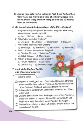 186
b)	Look	at	your	lists	you’ve	written	in	Task	1	and	fi	nd	out	how	
many	items	are	typical	of	the	life	of	ordinary	people	who	
live	in	Britain	today	and	how	many	of	them	are	traditional	
items	or	stereotypes.
6	 Do	the	quiz	about	the	biggest	part	of	the	UK	—	England.
1 England is only one part of the United Kingdom. How many
countries are there in the UK?
a) two b) three c) four d) five
2 What’s the capital of England?
a) Liverpool b) London c) Manchester d) Glasgow
3 Who is the patron saint of England?
a) St George b) St Patrick c) St Andrew d) St David
4 Which of these writers is not English?
a) Charles Dickens b) Agatha Christie
c) J.R.R. Tolkien d) Mark Twain
5 Which of these actors is not English?
a) Rowan Atkinson b) Jude Law
c) Daniel Craig d) Ewan McGregor
7	 Look	at	the	England	factfi	le	
and	check	your	answers.
 England is the biggest part of the United Kingdom of Great
Britain and Northern Ireland. There are four countries in the
UK — England, Scotland, Wales and Northern Ireland.
 It shares land borders with Scotland to the north and Wales
to the west.
 England got its name from the Angles, one of the Germanic
tribes who settled during the 5th and 6th centuries. In Old
English the word Anglaland meant “land of the Angles”.
 England’s population is about 51 million, around 84% of the
population of the UK.
England
a) Charles Dickens b) Agatha Christie
Which of these actors is not English?
d) Ewan McGregor
a) Charles Dickens b) Agatha Christie
Which of these actors is not English?
d) Ewan McGregor
 
