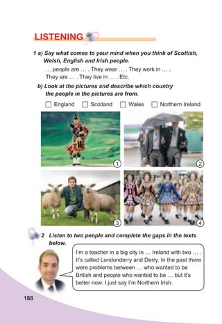 188
lISTENING
1	a)	Say	what	comes	to	your	mind	when	you	think	of	Scottish,	
Welsh,	English	and	Irish	people.
… people are … . They wear … . They work in … .
They are … . They live in … . Etc.
b)	Look	at	the	pictures	and	describe	which	country	
the	people	in	the	pictures	are	from.
	England 	Scotland 	Wales 	Northern Ireland
2	 Listen	to	two	people	and	complete	the	gaps	in	the	texts	
below.
I’m a teacher in a big city in … Ireland with two … .
It’s called Londonderry and Derry. In the past there
were problems between … who wanted to be
British and people who wanted to be … but it’s
better now. I just say I’m Northern Irish.
1
4
2
3
 