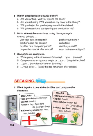 5	 Which	question	form	sounds	better?
a Are you writing / Will you write to me soon?
b Are you returning / Will you return my book to the library?
c Will you help / Are you helping me with the dishes?
d Will you open / Are you opening the window for me?
6	 Make	at	least	fi	ve	questions	using	these	prompts.
Are you going to …
visit your aunt in hospital?
ask her about her cousin?
buy that new computer game?
do your homework after school?
7	 Complete	the	sentences.
a We’re going to the cinema on Saturday? … you … (come)?
b Can you come to my place tonight or …you … (sing) in the choir?
c …you… (play) for our club on Saturday?
d … your sister … (take) the dog for a walk after school?
SPEaKING
1	 Work	in	pairs.	Look	at	the	factfi	les	and	compare	the	
countries.
phone your friend?
call a taxi?
do it by yourself?
wear that new cardigan?
WALES
Total population: 2.5 million
Capital: Cardiff
National day: March 1st
(St David’s Day)National symbols: dragon,
leek, daffodil
National symbols:
leek, daffodil
ENGLAND
Total population: 49 million
Capital: London
National day: April 23rd
(St George’s Day)
National symbols: red rose,
lion, bulldog
194
 