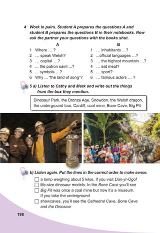 198
4	 Work	in	pairs.	Student	A	prepares	the	questions	A	and	
student	B	prepares	the	questions	B	in	their	notebooks.	Now	
ask	the	partner	your	questions	with	the	books	shut.
A
1 Where … ?
2 … speak Welsh?
3 … capital …?
4 ... the patron saint ...?
5 ... symbols …?
6 Why ... “the land of song”?
B
1 … inhabitants …?
2 ...official languages …?
3 … the highest mountain …?
4 … eat meat?
5 … sport?
6 … famous actors … ?
5	a)	Listen	to	Cathy	and	Mark	and	write	out	the	things	
from	the	box	they	mention.
Dinosaur Park, the Bronze Age, Snowdon, the Welsh dragon,
the underground tour, Cardiff, coal mine, Bone Cave, Big Pit
b)	Listen	again.	Put	the	lines	in	the	correct	order	to	make	sense.
	a lamp weighing about 5 kilos. If you visit Dan-yr-Ogof
	life-size dinosaur models. In the Bone Cave you’ll see
	Big Pit was once a coal mine but now it’s a museum.
If you take the underground
	showcaves, you’ll see the Cathedral Cave, Bone Cave
and the Dinosaur
 