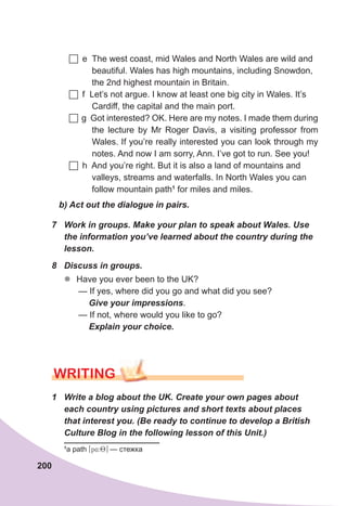 200
1	 Write	a	blog	about	the	UK.	Create	your	own	pages	about	
each	country	using	pictures	and	short	texts	about	places	
that	interest	you.	(Be	ready	to	continue	to	develop	a	British	
Culture	Blog	in	the	following	lesson	of	this	Unit.)
b)	Act	out	the	dialogue	in	pairs.
7	 Work	in	groups.	Make	your	plan	to	speak	about	Wales.	Use	
the	information	you’ve	learned	about	the	country	during	the	
lesson.
8	 Discuss	in	groups.
zz Have you ever been to the UK?
— If yes, where did you go and what did you see?
Give	your	impressions.
— If not, where would you like to go?
Explain	your	choice.
WrITING
	e The west coast, mid Wales and North Wales are wild and
beautiful. Wales has high mountains, including Snowdon,
the 2nd highest mountain in Britain.
	f Let’s not argue. I know at least one big city in Wales. It’s
Cardiff, the capital and the main port.
	g Got interested? OK. Here are my notes. I made them during
the lecture by Mr Roger Davis, a visiting professor from
Wales. If you’re really interested you can look through my
notes. And now I am sorry, Ann. I’ve got to run. See you!
	h And you’re right. But it is also a land of mountains and
valleys, streams and waterfalls. In North Wales you can
follow mountain path1
for miles and miles.
1
a path [p4:8] — стежка
 