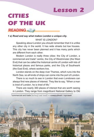 Lesson 2
201
CITIES
OF THE UK
rEaDING
1	a)	Read	and	say	what	makes	London	a	unique	city.
WHAT IS LONDON?
Speaking about London you should remember that it is unlike
any other city in the world. It has wide streets but low houses.
This city has never been planned and it has many parts which
are different from each other.
Modern London is really three cities: the City of London, a
commercial and trade1
centre, the City of Westminster (the West
End) that can be called the historical centre of London with lots of
historical places and famous parks, and the City of Southwark
(the East End), where workers live.
London stands on the deep river Thames, which runs into the
North Sea, so all kinds of ships can come into the port of London.
There is so much to see in London that even Londoners can
always find new places of interest. They like to say, “When a man
is tired of London, he is tired of life.”
There are nearly 300 places of interest that are worth seeing
in London. They range from magnificent National Gallery to Old
1
commercial and trade [k39mER:Sl 3nd treid] — комерційний і торговий
 