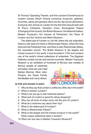 202
St Thomas’ Operating Theatre, and from ancient Charterhouse to
modern Canary Wharf. Among numerous museums, galleries,
churches, parks and gardens there are ten top tourist attractions.
Everyone who arrives to London for the first time should start with
St Paul’s Cathedral, Hampton Court, Buckingham Palace
(Changing of the Guard), the British Museum, the National Gallery,
Madam Tussaud’s, the Houses of Parliament, the Tower of
London and the Victoria and Albert Museum.
The oldest part of London is Lud Hill, where the city originated.
About a mile west of it there is Westminster Palace, where the king
lived and the Parliament met, and there is also Westminster Abbey,
the coronation church. The British Museum is the largest and
richest museum in the world. It was founded in 1753 and contains
one of the world’s richest collections of antiquities. The Egyptian
Galleries contain human and animal mummies. Madam Tussaud’s
Museum is an exhibition of hundreds of life-size wax models of
famous people of yesterday
and today. Here you can meet
Marilyn Monroe, Elton John,
Picasso, the Royal Family,
the Beatles and many others.
b)	Ask	and	answer	in	pairs.
1 Why do they say that London is unlike any other city in the world?
2 What is modern London?
3 Where can you go to see historical places?
4 What part of London is good for doing shopping?
5 Why can all kinds of ships come into the port of London?
6 What do Londoners say about their city?
7 What is the oldest part of London?
8 What is Westminster Palace?
9 What is the largest and the richest museum in the world?
What unique collections does it contain?
10 What can one see in Madam Tussaud’s Museum?
 