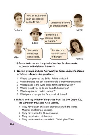 204
b)	Prove	that	London	is	a	great	attraction	for	thousands	
of	people	with	different	interests.
3	 Work	in	groups	and	see	how	well	you	know	London’s	places	
of	interest.	Answer	the	questions.
1 Where can you see the British Prime Minister?
2 Which building has got the memorials of many famous men?
3 What palace is the living place for the British Queen?
4 Where would you go to see beautiful paintings?
5 Which square in London is round?
6 What palace has got the famous clock tower?
4	a)	Read	and	say	which	of	the	places	from	the	box	(page	205)
the	Ukrainian	travellers	have	visited.
zz They have taken photos of themselves with the Prime
Minister and Michael Jackson.
zz They have seen the Queen’s crown.
zz They have looked at the stars.
zz They have seen the memorial to Christopher Wren.
Barbara
Mike
“London is
the city for
sightseeing.”
Pamela
Eddie
David
“London is a
cultural centre
of Europe.”
“First of all, London
is an educational
centre to me.” “London is a centre
of entertainment.”
“London is a
musical centre
of Europe.”
 