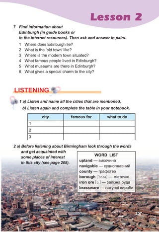 Lesson 2
207
7	 Find	information	about	
Edinburgh	(in	guide	books	or	
in	the	internet	resources).	Then	ask	and	answer	in	pairs.
1 Where does Edinburgh lie?
2 What is the ‘old town’ like?
3 Where is the modern town situated?
4 What famous people lived in Edinburgh?
5 What museums are there in Edinburgh?
6 What gives a special charm to the city?
1	a)	Listen	and	name	all	the	cities	that	are	mentioned.
lISTENING
b)	Listen	again	and	complete	the	table	in	your	notebook.
city famous for what to do
1
2
3
2	a)	Before	listening	about	Birmingham	look	through	the	words	
and	get	acquainted	with	
some	places	of	interest	
in	this	city	(see	page	208).
WORD LIST
upland — височина
navigable — судноплавний
county — графство
borough [9byrC] — містечко
iron ore [c:] — залізна руда
brassware — латунні вироби
 