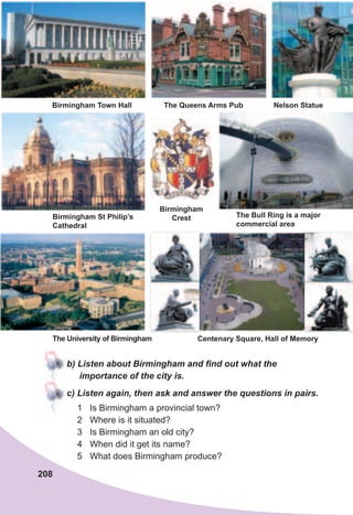 208
Birmingham
Crest
b)	Listen	about	Birmingham	and	fi	nd	out	what	the	
importance	of	the	city	is.
c)	Listen	again,	then	ask	and	answer	the	questions	in	pairs.
1 Is Birmingham a provincial town?
2 Where is it situated?
3 Is Birmingham an old city?
4 When did it get its name?
5 What does Birmingham produce?
Birmingham Town Hall Nelson StatueThe Queens Arms Pub
The University of Birmingham
Birmingham St Philip’s
Cathedral
The Bull Ring is a major
commercial area
Centenary Square, Hall of Memory
 