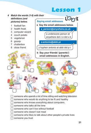 21
Lesson 1
4	 Match	the	words	(1-8)	with	their	
defi	nitions	(and	
pictures)	below.
1 football fan
2 health freak
3 computer wizard
4 couch potato
5 vegetarian
6 gossip
7 chatterbox
8 close friend
	someone who spends a lot of time sitting and watching television
	someone who would do anything to be fit and healthy
	someone who knows everything about computers
	someone who talks all the time
	someone who can’t live without football
	someone who doesn’t eat meat
	someone who likes to talk about other people’s private lives
	someone you trust
L K
b Say your friends’ (parents’)
email addresses in English.
a underscore person at
anywhere dot c o dot u k
Saying email addresses
a Say the email addresses below.
a_person@anywhere.co.uk
z-antonio@abbi.pt
z hyphen antonio at abbi dot p t
 