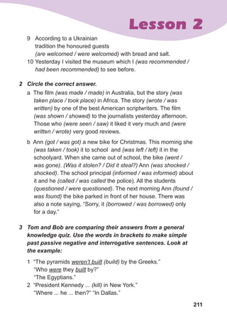 211
Lesson 2
9	 According to a Ukrainian
tradition the honoured guests
(are welcomed / were welcomed) with bread and salt.
10	Yesterday I visited the museum which I (was recommended /
had been recommended) to see before.
a The film (was made / made) in Australia, but the story (was
taken place / took place) in Africa. The story (wrote / was
written) by one of the best American scriptwriters. The film
(was shown / showed) to the journalists yesterday afternoon.
Those who (were seen / saw) it liked it very much and (were
written / wrote) very good reviews.
b Ann (got / was got) a new bike for Christmas. This morning she
(was taken / took) it to school and (was left / left) it in the
schoolyard. When she came out of school, the bike (went /
was gone). (Was it stolen? / Did it steal?) Ann (was shocked /
shocked). The school principal (informed / was informed) about
it and he (called / was called the police). All the students
(questioned / were questioned). The next morning Ann (found /
was found) the bike parked in front of her house. There was
also a note saying, “Sorry, it (borrowed / was borrowed) only
for a day.”
2	 Circle the correct answer.
1 “The pyramids weren’t built (build) by the Greeks.”
“Who were they built by?”
“The Egyptians.”
2 “President Kennedy ... (kill) in New York.”
“Where ... he ... then?” “In Dallas.”
3	 Tom and Bob are comparing their answers from a general
knowledge quiz. Use the words in brackets to make simple
past passive negative and interrogative sentences. Look at
the example:
 