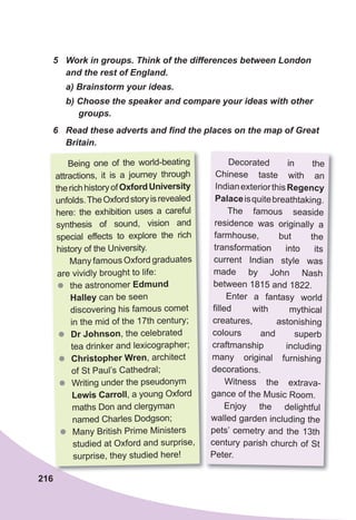 216
6	 Read	these	adverts	and	fi	nd	the	places	on	the	map	of	Great	
Britain.
5	 Work	in	groups.	Think	of	the	differences	between	London	
and	the	rest	of	England.
a)	Brainstorm	your	ideas.
b)	Choose	the	speaker	and	compare	your	ideas	with	other	
groups.
Being one of the world-beating
attractions, it is a journey through
therichhistoryofOxfordUniversity
unfolds.TheOxfordstoryisrevealed
here: the exhibition uses a careful
synthesis of sound, vision and
special effects to explore the rich
history of the University.
Many famous Oxford graduates
are vividly brought to life:
zz the astronomer Edmund
Halley can be seen
discovering his famous comet
in the mid of the 17th century;
zz Dr johnson, the celebrated
tea drinker and lexicographer;
zz Christopher Wren, architect
of St Paul’s Cathedral;
zz Writing under the pseudonym
Lewis Carroll, a young Oxford
maths Don and clergyman
named Charles Dodgson;
zz Many British Prime Ministers
studied at Oxford and surprise,
surprise, they studied here!
Decorated in the
Chinese taste with an
IndianexteriorthisRegency
Palaceisquitebreathtaking.
The famous seaside
residence was originally a
farmhouse, but the
transformation into its
current Indian style was
made by John Nash
between 1815 and 1822.
Enter a fantasy world
filled with mythical
creatures, astonishing
colours and superb
craftmanship including
many original furnishing
decorations.
Witness the extrava-
gance of the Music Room.
Enjoy the delightful
walled garden including the
pets’ cemetry and the 13th
century parish church of St
Peter.
 