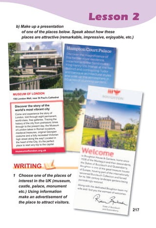 217
Lesson 2
b)	Make	up	a	presentation	
of	one	of	the	places	below.	Speak	about	how	these	
places	are	attractive	(remarkable,	impressive,	enjoyable,	etc.)
1	 Choose	one	of	the	places	of	
interest	in	the	UK	(museum,	
castle,	palace,	monument	
etc.)	Using	information	
make	an	advertisement	of	
the	place	to	attract	visitors.
WrITING
217
Discover the story of the
world’s most vibrant city
Come and experience the story of
London, told through eight permanent,
world-class, free galleries. Tracing the
history of the city from prehistoric times
through to the present day, the Museum
of London takes in Roman sculpture,
medieval treasures, original Georgian
costume and a fully recreated Victorian
high street along the way! Located in
the heart of the City, it’s the perfect
place to start any trip to the capital.
MUSEUM OF LONDON
150 London Wall, near St Paul’s Cathedral
museumoflondon.org.uk
 