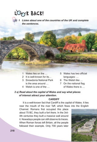 L K BACK!
1	 Listen	about	one	of	the	countries	of	the	UK	and	complete	
the	sentences.
1 Wales lies on the …
2 It is well-known for its…
3 Snowdonia National Park
is the area around …
4 Welsh is one of the …
2	a)	Read	about	the	capital	of	Wales	and	say	what	places	
of	interest	attract	your	attention.
CARDIFF
It is a well-known fact that Cardiff is the capital of Wales. It lies
near the mouth of the river Taff, which flows into the English
Channel. Romans first occupied this place
about 75 BC, they built a fort there. In the 3rd-
4th centuries they built a massive wall around
it. Nowadays people can still observe its traces.
When Roman forces left Britain, all the people
followed their example. Only 700 years later
5 Wales has two official
languages: …
6 The Welsh like …
7 On the national flag
of Wales there is …
218
 