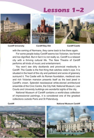 219
with the coming of Normans, they came back to live there again.
For some people today Cardiff seems too Victorian, too formal
and too dignified. But in fact it is not really so. Cardiff is a relaxed
city with a thriving cultural life. The New Theatre of Cardiff
performs all kinds of music and entertainment.
You won’t see dirty docklands and provincial mediocrity in
Cardiff. The Castle is the first thing that catches visitor’s eye. It is
situated in the heart of the city and parkland and acres of greenery
surround it. The Castle with its Roman foundation, medieval core
and rich Victorian mansion presents itself as the best jewel in
Cardiff’s crown. Splendid neoclassical white-stoned architectural
ensemble of the Civic Centre, the City Hall, National Museum, Law
Courts and University buildings are wonderful sights of the city.
National Museum of Cardiff contains a world-class collection
of impressionist paintings, it is considered one of the greatest
collections outside Paris and St Petersburg.
219
Lessons 1-2
Cardiff University Cardiff Bay Old Cardiff Castle
National Museum CardiffCardiff
 