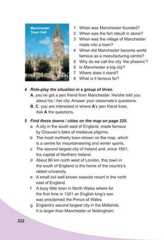 222
1 When was Manchester founded?
2 When was the fort rebuilt in stone?
3 When was the village of Manchester
made into a town?
4 When did Manchester become world
famous as a manufacturing centre?
5 Why do we call the city ‘the phoenix’?
6 Is Manchester a big city?
7 Where does it stand?
8 What is it famous for?
4	 Role-play	the	situation	in	a	group	of	three.
A, you’ve got a pen friend from Manchester. He/she told you
about his / her city. Answer your classmate’s questions.
B, C, you are interested in where A’s pen friend lives.
Ask A the questions.
5	 Find	these	towns	/	cities	on	the	map	on	page	225.
a A city in the south east of England, made famous
by Chaucer’s tales of medieval pilgrims,
b The most northerly town shown on the map, which
is a centre for mountaineering and winter sports.
c The second largest city of Ireland and, since 1921,
the capital of Northern Ireland.
d About 80 km north west of London, this town in
the south of England is the home of the country’s
oldest university.
e A small but well known seaside resort in the north
east of England.
f A busy little town in North Wales where for
the first time in 1301 an English king’s son
was proclaimed the Prince of Wales.
g England’s second largest city in the Midlands.
It is larger than Manchester or Nottingham.
Manchester
Town Hall
 