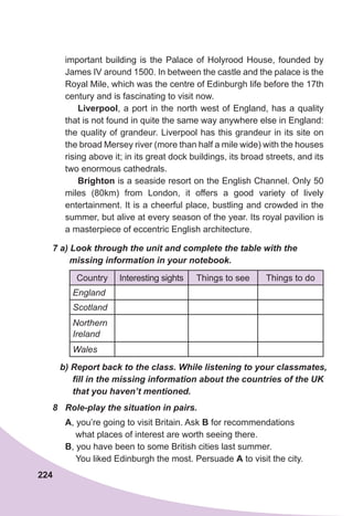 224
important building is the Palace of Holyrood House, founded by
James IV around 1500. In between the castle and the palace is the
Royal Mile, which was the centre of Edinburgh life before the 17th
century and is fascinating to visit now.
Liverpool, a port in the north west of England, has a quality
that is not found in quite the same way anywhere else in England:
the quality of grandeur. Liverpool has this grandeur in its site on
the broad Mersey river (more than half a mile wide) with the houses
rising above it; in its great dock buildings, its broad streets, and its
two enormous cathedrals.
Brighton is a seaside resort on the English Channel. Only 50
miles (80km) from London, it offers a good variety of lively
entertainment. It is a cheerful place, bustling and crowded in the
summer, but alive at every season of the year. Its royal pavilion is
a masterpiece of eccentric English architecture.
7 a) Look through the unit and complete the table with the
missing information in your notebook.
Country Interesting sights Things to see Things to do
England
Scotland
Northern
Ireland
Wales
b) Report back to the class. While listening to your classmates,
fill in the missing information about the countries of the UK
that you haven’t mentioned.
8	 Role-play the situation in pairs.
A, you’re going to visit Britain. Ask B for recommendations
what places of interest are worth seeing there.
B, you have been to some British cities last summer.
You liked Edinburgh the most. Persuade A to visit the city.
 