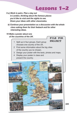 225
Lessons 1-2
9	a)	Work	in	pairs.	Plan	a	day	out	
in	London,	thinking	about	the	famous	places	
you’d	like	to	visit	and	the	sights	to	see.	
Share	your	ideas	with	other	classmates.
b)	Continue	your	presentation	as	a	discussion	with	the	whole	
class	asking	them	for	their	feeback	and	for	other	
interesting	ideas.
10	Make	a	poster	about	one	
of	the	countries	of	the	UK.
FILE FOR
PROJECT1 Split up in four groups. Each group
chooses one country of the UK.
2 Find some information about the big cities
of the country you’ve chosen.
3 Design your poster with the texts, photos and maps.
4 Display your poster in class and
present the country.present the country.
 