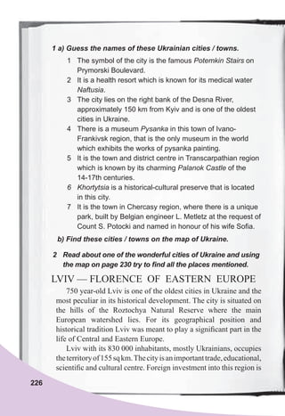 226
1	a)	Guess	the	names	of	these	Ukrainian	cities	/	towns.
1 The symbol of the city is the famous Potemkin Stairs on
Prymorski Boulevard.
2 It is a health resort which is known for its medical water
Naftusia.
3 The city lies on the right bank of the Desna River,
approximately 150 km from Kyiv and is one of the oldest
cities in Ukraine.
4 There is a museum Pysanka in this town of Ivano-
Frankivsk region, that is the only museum in the world
which exhibits the works of pysanka painting.
5 It is the town and district centre in Transcarpathian region
which is known by its charming Palanok Castle of the
14-17th centuries.
6 Khortytsia is a historical-cultural preserve that is located
in this city.
7 It is the town in Chercasy region, where there is a unique
park, built by Belgian engineer L. Metletz at the request of
Count S. Potocki and named in honour of his wife Sofia.
b)	Find	these	cities	/	towns	on	the	map	of	Ukraine.
2	 Read	about	one	of	the	wonderful	cities	of	Ukraine	and	using	
the	map	on	page	230	try	to	fi	nd	all	the	places	mentioned.
LVIV — FLORENCE OF EASTERN EUROPE
750 year-old Lviv is one of the oldest cities in Ukraine and the
most peculiar in its historical development. The city is situated on
the hills of the Roztochya Natural Reserve where the main
European watershed lies. For its geographical position and
historical tradition Lviv was meant to play a signiﬁcant part in the
life of Central and Eastern Europe.
Lviv with its 830 000 inhabitants, mostly Ukrainians, occupies
theterritoryof155sqkm.Thecityisanimportanttrade,educational,
scientiﬁc and cultural centre. Foreign investment into this region is
 