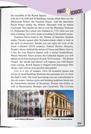 229
PAGESPAGES
4READERS
the ensemble of the Rynok Square
with the City Hall and 44 buildings, among which there are the
Blackstone Palace, the Venetian House and the marvelous
Royal Palace (today the History Museum) with its Italian
Courtyard. You should not fail to visit the Pharmacy Museum
(2, Drukarska Str.) which was founded in 1735. Here you can
taste a healing ‘iron wine’made according to the ancient recipe.
Teatralna Street leads to the Theatre of Stanislav Skarbek
(today Theatre named after M.Zankovetska) which is built in
the style of classicism. Nearby you can enjoy the view of the
Jesuit Cathedral (XVII century), Natural History Museum,
People’s House (behind the statues of Venus and Mars). Next to
it lies the Ivan Pidcova Square with a former Guard-House.
Where Halytska Street crosses the Cathedral Square you will
admire an architectural pearl of early XVII century – The Boims
Chapel. The façade and interior will impress you with ﬁligree
stone carving. Rynok Square is fringed with picturesque little
streets, each with its own peculiar atmosphere.
Lviv is a city of temples. Over 80 beautiful domes and
towers of sacral buildings dominate the panorama of Lviv from
the High Castle. The most fascinating ones are concentrated in
the city centre. Various styles and building traditions blend into
the harmonious mixture of Byzantine, Roman and Gothic as
well as Renaissance, Baroque and Classicism. The Lvivians
Lviv History Museum Lviv Theatre M. Zankovetska
 