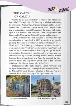 231
PAGESPAGES
4READERS
THE CAPITAL
OF GALICIA
Next to the old city centre there is another one, which was
formed in XIX – beginning of XX century. It is built mainly along
theShevchenkoAvenue,theA.MickiewiczSquareandtheLiberty
Avenue. The Lvivians like to go for a walk there. This part of the
city is unforgettably beautiful because of the houses built in the
style of Art Nouveau and Historism – the George Hotel, the
Ethnographic Museum, the National Museum and the others.
Liberty Avenue in the south direction is crowned with the
marvelous Opera House built in 1900, with a dense sculptural-
painting décor and a well-known curtain “Parnasus” by H.
Siemiradzki. The imposing buildings of the new city centre
were created in the “Austrian” epoch, when Lviv, as ‘heart and
mind’ of the autonomous Galicia was living through the hectic
technological development. Near the central avenues you can
see other exciting civil and dwelling houses. Potocki Palace
looks as if it was transferred here from the banks of the river
Loire or Seine. The Copernicus street leads to the classical
buildings – the Library named after V. Stefanyk.
The Park named after Franko is near the Central Post Ofﬁce and
the square in front of the park is occupied by the solemn building of
the National University (former Parliament of Galicia). Your eye
can catch the wonderful building of the Opera House, too.
The Lychakiv Cemetry The A. Mickiewicz Square
 