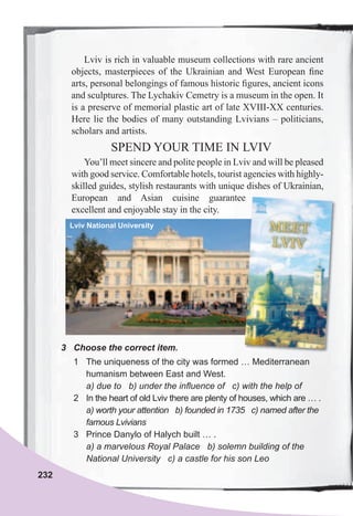 232
3	 Choose	the	correct	item.
1 The uniqueness of the city was formed … Mediterranean
humanism between East and West.
a) due to b) under the influence of c) with the help of
2 In the heart of old Lviv there are plenty of houses, which are … .
a) worth your attention b) founded in 1735 c) named after the
famous Lvivians
3 Prince Danylo of Halych built … .
a) a marvelous Royal Palace b) solemn building of the
National University c) a castle for his son Leo
Lviv is rich in valuable museum collections with rare ancient
objects, masterpieces of the Ukrainian and West European ﬁne
arts, personal belongings of famous historic ﬁgures, ancient icons
and sculptures. The Lychakiv Cemetry is a museum in the open. It
is a preserve of memorial plastic art of late XVIII-XX centuries.
Here lie the bodies of many outstanding Lvivians – politicians,
scholars and artists.
SPEND YOUR TIME IN LVIV
You’ll meet sincere and polite people in Lviv and will be pleased
with good service. Comfortable hotels, tourist agencies with highly-
skilled guides, stylish restaurants with unique dishes of Ukrainian,
European and Asian cuisine guarantee
excellent and enjoyable stay in the city.
Lviv National University
European and Asian cuisine guarantee
 