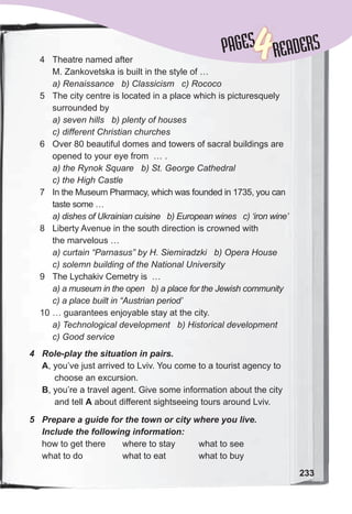 233
PAGESPAGES
4READERS
4	 Role-play	the	situation	in	pairs.
A, you’ve just arrived to Lviv. You come to a tourist agency to
choose an excursion.
B, you’re a travel agent. Give some information about the city
and tell A about different sightseeing tours around Lviv.
5	 Prepare	a	guide	for	the	town	or	city	where	you	live.	
Include	the	following	information:
how to get there where to stay what to see
what to do what to eat what to buy
4 Theatre named after
M. Zankovetska is built in the style of …
a) Renaissance b) Classicism c) Rococo
5 The city centre is located in a place which is picturesquely
surrounded by
a) seven hills b) plenty of houses
c) different Christian churches
6 Over 80 beautiful domes and towers of sacral buildings are
opened to your eye from … .
a) the Rynok Square b) St. George Cathedral
c) the High Castle
7 In the Museum Pharmacy, which was founded in 1735, you can
taste some …
a) dishes of Ukrainian cuisine b) European wines c) ‘iron wine’
8 Liberty Avenue in the south direction is crowned with
the marvelous …
a) curtain “Parnasus” by H. Siemiradzki b) Opera House
c) solemn building of the National University
9 The Lychakiv Cemetry is …
a) a museum in the open b) a place for the Jewish community
c) a place built in “Austrian period’
10 … guarantees enjoyable stay at the city.
a) Technological development b) Historical development
c) Good service
 