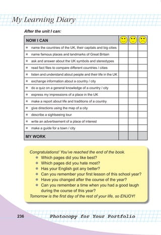 My Learning Diary
Photocopy for Your Portfolio
After	the	unit	I	can:
NOW I CAN
zz name the countries of the UK, their capitals and big cities
zz name famous places and landmarks of Great Britain
zz ask and answer about the UK symbols and stereotypes
zz read fact files to compare different countries / cities
zz listen and understand about people and their life in the UK
zz exchange information about a country / city
zz do a quiz on a general knowledge of a country / city
zz express my impressions of a place in the UK
zz make a report about life and traditions of a country
zz give directions using the map of a city
zz describe a sightseeing tour
zz write an advertisement of a place of interest
zz make a guide for a town / city
MY WORK
236
Congratulations! You’ve reached the end of the book.
zz Which pages did you like best?
zz Which pages did you hate most?
zz Has your English got any better?
zz Can you remember your first lesson of this school year?
zz Have you changed after the course of the year?
zz Can you remember a time when you had a good laugh
during the course of this year?
Tomorrow is the first day of the rest of your life, so ENJOY!
 