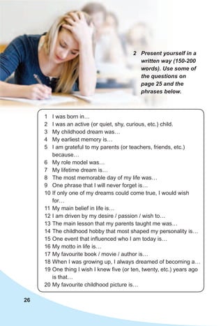 26
1 I was born in…
2 I was an active (or quiet, shy, curious, etc.) child.
3 My childhood dream was…
4 My earliest memory is…
5 I am grateful to my parents (or teachers, friends, etc.)
because…
6 My role model was…
7 My lifetime dream is…
8 The most memorable day of my life was…
9 One phrase that I will never forget is…
10 If only one of my dreams could come true, I would wish
for…
11 My main belief in life is…
12 I am driven by my desire / passion / wish to…
13 The main lesson that my parents taught me was…
14 The childhood hobby that most shaped my personality is…
15 One event that influenced who I am today is…
16 My motto in life is…
17 My favourite book / movie / author is…
18 When I was growing up, I always dreamed of becoming a…
19 One thing I wish I knew five (or ten, twenty, etc.) years ago
is that…
20 My favourite childhood picture is…
2	 Present	yourself	in	a	
written	way	(150-200	
words).	Use	some	of	
the	questions	on	
page	25	and	the	
phrases	below.
 