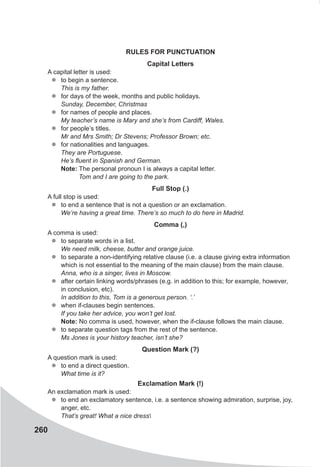 260
Rules for Punctuation
Capital Letters
A capital letter is used:
zz to begin a sentence.
This is my father.
zz for days of the week, months and public holidays.
Sunday, December, Christmas
zz for names of people and places.
My teacher’s name is Mary and she’s from Cardiff, Wales.
zz for people’s titles.
Mr and Mrs Smith; Dr Stevens; Professor Brown; etc.
zz for nationalities and languages.
They are Portuguese.
He’s fluent in Spanish and German.
Note: The personal pronoun I is always a capital letter.
Tom and I are going to the park.
Full Stop (.)
A full stop is used:
zz to end a sentence that is not a question or an exclamation.
We’re having a great time. There’s so much to do here in Madrid.
Comma (,)
A comma is used:
zz to separate words in a list.
We need milk, cheese, butter and orange juice.
zz to separate a non-identifying relative clause (i.e. a clause giving extra information
which is not essential to the meaning of the main clause) from the main clause.
Anna, who is a singer, lives in Moscow.
zz after certain linking words/phrases (e.g. in addition to this; for example, however,
in conclusion, etc).
In addition to this, Tom is a generous person. ‘.’
zz when if-clauses begin sentences.
If you take her advice, you won’t get lost.
Note: No comma is used, however, when the if-clause follows the main clause.
zz to separate question tags from the rest of the sentence.
Ms Jones is your history teacher, isn’t she?
Question Mark (?)
A question mark is used:
zz to end a direct question.
What time is it?
Exclamation Mark (!)
An exclamation mark is used:
zz to end an exclamatory sentence, i.e. a sentence showing admiration, surprise, joy,
anger, etc.
That’s great! What a nice dress
 