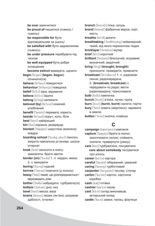 264
be over закінчитися
be proud of пишатися (кимось /
чимось)
be responsible for бути
відповідальним за (щось)
be satisfied with бути задоволеним
(чимось)
be under pressure перебувати під
тиском
be well equipped бути добре
оснащеним
become extinct вимирати, щезати
begin [bi9gin] (began, begun)
починати(ся)
behave [bi9heiv] поводитися
behaviour [bi9heivj3] поведінка
belief [bi9lI:f] віра; вірування
believe [bi9lI:v] вірити
belong [bi9lAN] належати
beloved (by) [bi9lyvd] коханий,
улюблений
benefit [9benifit] перевага; користь
beside [bi9said] поруч, коло, біля
best [best] найкращий
bin [bin] корзина; резервуар
blanket [9bl2Nkit] шерстяна (вовняна)
ковдра
boarding school [9bc:diN 0sku:l] пансіон,
закрита навчальна установа; школа-
інтернат
book [bUk] заносити в книгу;
замовляти, брати квиток
border (on) [9bc:d3] 1. n. кордон, межа;
2. v. межувати
boring [9bc:riN] нудний
borrow [‘bAr3u] позичати (у когось)
bossy [9bAsI] такий, що розпоряджається /
верховодить усім
bother [9bAq3] набридати; турбувати(ся)
bottom [9bAt3m] дно; низ
bowl [b3Ul] миска; ваза
brains [breinx] мозок (як їжа); розумові
здібності, інтелект
branch [br4:ntS] гілка; галузь
brand [br2nd] фабрична марка; сорт,
якість
breathe [brI:q] дихати
breathtaking [‘bre80teikiN] неймовірний;
такий, від якого перехоплює подих
bricklayer [9briklei3] муляр
brief [brI:f] короткий
brilliant [9brilI3nt] блискучий; яскравий;
визначний, видатний
bring [briN] (brought, brought)
приносити, приводити; привозити
broadcast [9brc:dk4:st] 1. n. радіомов-
лення; радіопередача;
2. (broadcast, broadcast) v.
передавати по радіо; вести
радіопередачу; транслювати
bulb [bylb] лампочка
bunch [byntS] в’язка, пучок; група
burn [bE:n] (burnt, burnt) палити; горіти
bury [9berI] ховати (мертвих); заривати
в землю
button [‘bytn] кнопка, клавіша
C
campaign [k2m9pein] кампанія
capture [9k2ptS3] брати в полон;
захоплювати силою; спіймати,
схопити; привернути (увагу)
care [ke3] турбуватися, піклуватися
care about somebody піклуватися
про когось
career [k39ri3] кар’єра
careful [9ke3f3l] обережний; уважний
caring [9ke3riN] турботливий
carpenter [9k4:p3nt3] тесляр; столяр
carton [9k4:t3n] картон, картонна
коробка
cash [k2S] готівка
cashier [k29Si3] касир
cast [k4:st] склад виконавців,
акторський склад
castle [9k4:sl] замок; палац; фортеця
 
