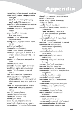 Appendix
265
casual [9k2zu3l] випадковий; недбалий
catch [kBtS] (caught, caught) ловити;
збагнути
catch the eye привертати увагу
catch up (with) наздоганяти
cater [9keit3] обслуговувати; догоджати,
намагатися догодити
cathedral [k398I:dr3l] кафедральний
собор
cause [kc:x] 1. n. причина;
2. v. спричиняти
cautious [9kc:S3s] обережний,
передбачливий
caving [9keiviN] відвідування чи огляд
печер
cell [sel] клітка (біол.)
century [9sentS3rI] століття
certain [9sE:tn] певний; упевнений
challenge [9tS2lindz] 1. n. виклик; 2. v.
кидати виклик, викликати (to – на
щось)
chance [tS4:ns] випадок; можливість;
шанс
channel [9tS2nl] канал
character [9k2rIkt@3] герой, персонаж
chart [tS4:t] карта; діаграма, схема
charter [9tS4:t3] грамота; привілей;
статут
chat [tS2t] балакати; теревенити
check (up) [9tSekyp] перевіряти
check out звільнити номер у готелі;
відмітитися по закінченні робочого
дня
cheer [tSiC] підбадьорювати; тішити
cheer smb up підбадьорювати
когось
chef [Sef] головний кухар
chemist [9kemist] anтeкap
chemistry [‘kemistri] хімія
choice [tScis] вибір
chore [tSc:] (амер.) хатня робота
circle [9sE:kl] обертатися; оточувати
circumstance [‘sE:k3mst3ns] обставина
claim [kleim] вимагати; претендувати
clue [klu:] підказка
coach [k3UtS] карета; репетитор
coal [k3ul] вугілля
coastal [9k3Ustl] береговий
come [kym] (came, come) приходити,
приїжджати
come across наштовхнутися
(на щось); випадково зустрітися
(з кимось)
commercial [k39mE:Sl] 1. n. реклама;
2. adj. комерційний
common [9kAm3n] звичайний; спільний
communicate [k39mju:nikeit]
спілкуватися; передавати;
повідомляти
communication [k30mju:ni9keiSn]
спілкування
communicator [k39mju:nikeit3]
комунікатор
community [k39mju:n3tI] община,
громада
compare [k3m9pe3] порівнювати
compete [k3m9pI:t] змагатися
competition [0kAmpi9tiSn] змагання
competitive [k3m9pet3tiv] конкурентний;
конкурсний
complaint [k3m9pleint] скарга
complete [k3m9plI:t] повний
completion [k3m9plI:Sn] завершення,
закінчення
complicated [9kAmplikeitid] складний
compose [k3m9p3Ux] створювати,
складати
composition [0kAmp39xiSn] твір
comprehensive [0kAmpri9hensiv]
всебічний
comprehensive school
загальноосвітня школа
compulsory [k3m9pyls3rI] обов’язковий
computer animation film фільм з
комп’ютерними спецефектами
 