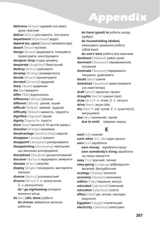 Appendix
267
delicious [di9liS@3s] чудовий (на смак);
дуже смачний
deliver [di9liv3@] доставляти, постачати
department [dI9p4:tm@3nt] відділ
depend (on, upon) [di9pend] залежати (від)
desert [9dex3t] пустеля
design [di9xain] задумувати; планувати;
проектувати; конструювати
designer shop студія дизайну
desparate [d5sp(3)ret] безутішний
destroy [di9strci] руйнувати
develop [di9vel3p] розвивати(ся)
devote [di9v3Ut] присвячувати
devoted [di9v3Utid] відданий
diary [9dai3rI] щоденник
die [dai] вмирати
differ [9dIf3@] відрізнятись
difference [9dIfr3@ns] різниця
different [9dIfr3@nt] різний, інший
difficult [9difik3lt] важкий, трудний
difficulty [9difik3ltI] важкість, трудність
dignified [9dignifaid] гідний
dignity [9dign3ti] n. гідність
dime [daim] монета в 10 центів (амер.)
direction [di9rekSn] напрямок
disadvantage [0dis3d9v4:ntidz] недолік
disappear [0dis39pi3] зникати
disappoint [0dis39pcint] розчаровувати
disappointing [0dis39pcintiN] невтішний;
що викликає розчарування
disciplined [9disiplind] дисциплінований
discover [dis9kyv3] відкривати; виявляти
disease [di9xI:x] хвороба
display [di9splei] показувати, виставляти
напоказ
diverse [dai9vE:s] різноманітний
divorce [di9vc:s] 1. n. розлучення;
2. v. розлучатися
do / go sightseeing оглядати
визначні місця
do [du:] (did, done) робити
do chores займатися хатньою
роботою
do harm (good) to робити шкоду
(добро)
do householding (duties)
виконувати домашню роботу
(обов’язки)
do one’s best робити все можливе
dockland [9dAkl2nd] район доків
dominant [9dAmin3nt] переважаючий,
основний
dominate [9dAmineit] переважати;
панувати; домінувати
doubt [daUt] сумнів
download [9daunl3ud] завантажувати
(на комп’ютер)
draft [dr4:ft] чернетка; проект
draughts [dr4:fts] шашки (гра)
draw [drc:] 1. n. нічия; 2. v. тягнути
drive [draiv] акція (дія)
dry [drai] 1. adj. сухий; 2. v. сушити(ся),
висушувати
due [dju:] належний; гідний
due to smth завдяки чомусь
E
each [I:tS] кожний
each other [I:tS 9yq3] один одного
earn [E:n] заробляти
earn money заробляти гроші
earn somebody’s living заробляти
на чиєсь прожиття
easy [9I:xI] зручний, легкий
easy-going [0I:xI9g3UiN] добродушно-
веселий; безтурботний
ecology [i9kAl3dzI] екологія
economy [i9kAn3mI] економіка
edition [i9diSn] видання; випуск
educated [9edjUkeitid] освічений
education [0edjU9keiSn] освіта
effect [i9fekt] дія, вплив; наслідок,
результат
Egyptian [i9dzip1n] єгипетський
electricity [i0lek9trisitI] електрика
 