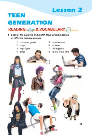 27
Lesson 2
rEaDING & vocabularyrEaDING & vocabularyrEaDING & vocabulary
TEEN
GENERATION
1	 Look	at	the	pictures	and	match	them	with	the	names	
of	different	teenage	groups.
1 computer geeks
2 preps
3 high-flyers
4 emos
5 punk rockers
6 athletes
7 hip hoppers
8 heavy metal fans
 