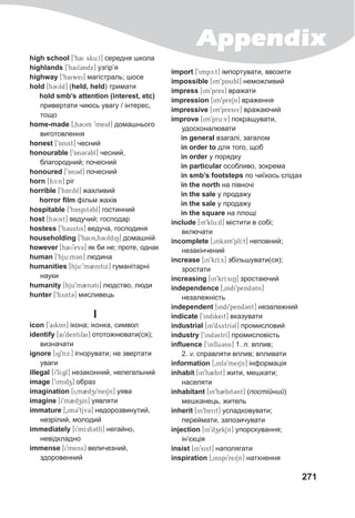Appendix
271
high school [9hai sku:l] середня школа
highlands [9hail3ndx] узгір’я
highway [9haiwei] магістраль; шосе
hold [hCUld] (held, held) тримати
hold smb’s attention (interest, etc)
привертати чиюсь увагу / інтерес,
тощо
home-made [0h3Um 9meid] домашнього
виготовлення
honest [9Anist] чесний
honourable [9An3r3bl] чесний,
благородний; почесний
honoured [9An3d] почесний
horn [hc:n] ріг
horrible [9hAribl] жахливий
horror film фільм жахів
hospitable [9hAspit3bl] гостинний
host [h3Ust] ведучий; господар
hostess [9h3ustis] ведуча, господиня
householding [9haUs0h3UldiN] домашній
however [haU9ev3] як би не; проте, однак
human [9hju:m3n] людина
humanities [hju:9m2nitix] гуманітарні
науки
humanity [hju9m2n3ti] людство, люди
hunter [9hynt3] мисливець
I
icon [9aikAn] ікона; іконка, символ
identify [ai9dentifai] ототожнювати(ся);
визначати
ignore [ig9nc:] ігнорувати; не звертати
уваги
illegal [i9lI:gl] незаконний, нелегальний
image [9imidz] образ
imagination [i0m2dzi9neiSn] уява
imagine [I9m2dzZIn] уявляти
immature [0im39tjv3] недорозвинутий,
незрілий, молодий
immediately [i9mI:dI3tlI] негайно,
невідкладно
immense [i9mens] величезний,
здоровенний
import [9impc:t] імпортувати, ввозити
impossible [im9pAsibl] неможливий
impress [im9pres] вражати
impression [im9preSn] враження
impressive [im9presiv] вражаючий
improve [im9pru:v] покращувати,
удосконалювати
in general взагалі, загалом
in order to для того, щоб
in order у порядку
in particular особливо, зокрема
in smb’s footsteps по чиїхось слідах
in the north на півночі
in the sale у продажу
in the sale у продажу
in the square на площі
include [in9klu:d] містити в собі;
включати
incomplete [0ink3m9plI:t] неповний;
незакінчений
increase [in9krI:s] збільшувати(ся);
зростати
increasing [in9krI:siN] зростаючий
independence [0indi9pend3@ns]
незалежність
independent [indi9pend3@nt] незалежний
indicate [9indikeit] вказувати
industrial [in9dystrI3l] промисловий
industry [9ind3strI] промисловість
influence [9influ3ns] 1. n. вплив;
2. v. справляти вплив; впливати
information [0inf@39meiSn] інформація
inhabit [in9h2bit] жити, мешкати;
населяти
inhabitant [in9h2bit3nt] (постійний)
мешканець, житель
inherit [in9herit] успадковувати;
переймати, запозичувати
injection [in9dzekSn] упорскування;
ін’єкція
insist [in9sist] наполягати
inspiration [0inspi9reiSn] натхнення
 