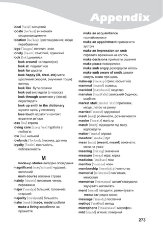 Appendix
273
local [9l3Ukl] місцевий
locate [l3U9keit] визначати
місцезнаходження
location [l3U9keiSn] розташування; місце
перебування
logo [9l3ug3u] логотип, знак
lonely [9l3UnlI] самотній, одинокий
look [lUk] дивитися
look around оглядати(ся)
look at подивитися
look for шукати
look happy (ill, tired, etc) мати
щасливий (хворий, змучений тощо)
вигляд
look like бути схожим
look out виглядати (з чогось)
look through дивитися у (вікно);
переглядати
look up smth in the dictionary
шукати щось у словнику
lose touch втратити контакт,
втратити зв‘язок
loss [lAs] втрата
loving care [0lyviN 9ke3] турбота з
любов’ю
low [l3u] низький
lowlands [9l3Ul3ndx] низина, долина
loyalty [9lci3lti] лояльність,
поблажливість
M
made-up stories вигадані оповідання
magnificent [m2g9nifis3nt] чудовий,
величний
main course головна страва
mainly [9meinli] головним чином,
переважно
major [9meidz3] більший; головний;
старший
majority [m39dzAritI] більшість
make [meik] (made, made) робити
make a living заробляти на
прожиття
make an acquaintance
познайомитися
make an appointment призначити
зустріч
make an impression on smb
справити враження на когось
make decisions приймати рішення
make peace помиритися
make smb angry розсердити когось
make smb aware of smth давати
комусь знати про щось
make-up [9meikyp] грим; косметика
mammal [9m2ml] ссавець
mankind [m2n9kaind] людство
mansion [9man1(3)n] заміський будинок,
особняк
market stall [0m4:kit 9stc:l] прилавок,
місце, лоток на ринку
married [9m2rid] одружений
mash [m2S] розминати, розчавлювати
master [9m4:st3] магістр
match [m2tS] підходити під пару,
відповідати
matter [9m2t3] справа
meadow [9med3U] луг
mean [mI:n] (meant, meant) означати;
мати на увазі
meaning [9mI:niN] значення
measure [9mez3] міра; мірка
medicine [9meds3n] ліки
member [9memb3] член
membership [9memb3Sip] членство
memorial [mi9mc:rI3l] пам’ятник,
меморіал
memorise [9mem3raix] запам’ятовувати;
заучувати напам’ять
mend [mend] лагодити; ремонтувати
menu bar рядок меню
message [9mesidz] послання
method [9me83d] метод
microphone [9maikr3f3Un] мікрофон
mild [maild] м’який; помірний
 