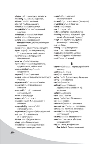 278
release [ri9lI:s] випускати; звільняти
reliability [ri0lai39bil3ti] надійність
reliable [ri9lai3bl] надійний
relieve [ri9lI:v] полегшувати
remain [ri9mein] залишатися
remarkable [ri9m4:k3bl] визначний,
помітний
remember [ri9memb3@] пам’ятати
remind [ri9maind] нагадувати
remote [ri9m3ut] віддалений
remote control дистанційний пульт
керування
repair [ri9pe3@] ремонтувати, лагодити
report [ri9pc:t] 1. n. повідомлення;
2. v. передавати; повідомляти
reported [ri9pc:tid] переданий,
повідомлений
reporter [rI9pc:t3@] репортер
represent [0repri9xent] відображати,
формулювати, пояснювати
representative [0repri9xent3tiv]
представник
request [ri9kwest] прохання
require [ri9kwai3] вимагати; потребувати
(чогось)
requirement [ri9kwai3m3nt] вимога
research [ri9sE:tS] дослідження,
вивчення
reserved [ri9xE:vd] стриманий,
нетовариський
resort [ri9xc:t] курорт
resource [ri9sc:s] ресурс
respect [ri9spekt] 1. n. повага; 2. v.
поважати
responsibility [ri0spAnsi9bilitI]
відповідальність
responsible [ri9spAnsibl] відповідальний
rest [rest] 1. n. відпочинок;
2. v. відпочивати
restore [ri9stc:] відновлювати
return [ri9tE:n] повертатися
reusable [ri:9ju:x3b3l] здатний для
повторного використання
reuse [0rI:9ju:x] повторно
використовувати
review [ri9vju:] повторювати (матеріал)
rewarding [ri9wc:di6] вартий
riddle [9ridl] загадка
roar [rc:] шум, сміх
roll [r3Ul] згорток; кругла булочка
rotating [r3U9teitiN] обертовий (про
масу); обертальний (про рух)
rough [ryf] брутальний, грубий;
нерівний (про поверхню)
row [reU] ряд
rowing [9r3UiN] веслування
royal [9rci3l] королівський
rubbish [9rybiS] сміття, мотлох
rude [ru:d] грубий, образливий
rural [9rU3r3l] сільський
S
sacrifice [9s2krifais] жертва; приносити
в жертву
sadly [9s2dlI] сумно
safe [seif] безпечний
safely [9seiflI] благополучно, безпечно
safety [9seiftI] безпека
sail [seil] плавати
sailing [9seiliN] плавання;
мореплавство; плавання під
вітрилами
sailor [9seil3] моряк
saint [seint] святий
salary [9s2l3rI] заробітна плата
sale [seil] продаж
salesman [9seilxm3n] продавець
salesperson [9seilxpE:sn] продавець
same [seim] такий же, однаковий
satellite [9s2tClait] супутник,
супутниковий
satisfy [9s2tisfai] задовольняти
save [seiv] рятувати; зберігати;
заощаджувати
say [sei] (said, said) сказати
	 Say it right. Скажи правильно.
 