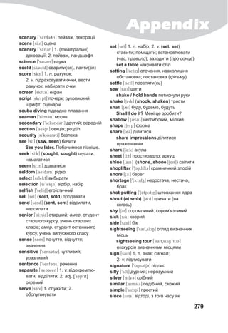 Appendix
279
scenary [9sI:n(3)ri] пейзаж, декорації
scene [sI:n] сцена
scenery [9sI:n3rI] 1. (театральні)
декорації; 2. пейзаж, ландшафт
science [9sai3ns] наука
scold [sk3Uld] сварити(ся), лаяти(ся)
score [skc:] 1. n. рахунок;
2. v. підраховувати очки, вести
рахунок; набирати очки
screen [skrI:n] екран
script [skript] почерк; рукописний
шрифт; сценарій
scuba diving підводне плавання
seaman [9sI:m3n] моряк
secondary [9sek3nd3rI] другий; середній
section [9sekSn] секція; розділ
security [si9kjU3r3tI] безпека
see [sI:] (saw, seen) бачити
See you later. Побачимося пізніше.
seek [sI:k] (sought, sought) шукати;
намагатися
seem [sI:m] здаватися
seldom [9seld3m] рідко
select [si9lekt] вибирати
selection [si9lekSn] відбір, набір
selfish [9selfiS] егоїстичний
sell [sel] (sold, sold) продавати
send [send] (sent, sent) відсилати,
надсилати
senior [9sI:nI3] старший; амер. студент
старшого курсу, учень старших
класів; амер. студент останнього
курсу, учень випускного класу
sense [sens] почуття, відчуття;
значення
sensitive [9sens3tiv] чутливий;
уразливий
sentence [9sent3ns] речення
separate [9sep3reit] 1. v. відокремлю-
вати, відділяти; 2. adj. [9seprit]
окремий
serve [sE:v] 1. служити; 2.
обслуговувати
set [set] 1. n. набір; 2. v. (set, set)
ставити; поміщати; встановлювати
(час, правило); заходити (про сонце)
set a table накривати стіл
setting [9setiN] оточення, навколишня
обстановка; постановка (фільму)
settle [9setl] поселяти(сь)
sew [s3U] шити
shake / hold hands потиснути руки
shake [Seik] (shook, shaken) трясти
shall [S2l] буду, будемо, будуть
Shall I do it? Мені це зробити?
shallow [9S2l3U] неглибокий, мілкий
shape [Seip] форма
share [Se3] ділитися
share impressions ділитися
враженнями
shark [S4:k] акула
sheet [SI:t] простирадло; аркуш
shine [Sain] (shone, shone [SAn]) світити
shoplifter [9SAp0lift3] крамничний злодій
shore [Sc:] берег
shortage [9Sc:tidz] недостача, нестача,
брак
shot-putting [9SAtpUtiN] штовхання ядра
shout (at smb) [SaUt] кричати (на
когось)
shy [Sai] соромливий, сором’язливий
sick [sik] хворий
side [said] бік
sightseeing [9sait0sI:iN] огляд визначних
місць
sightseeing tour [9sait0sI:iN 9tU3]
екскурсія визначними місцями
sign [sain] 1. n. знак; сигнал;
2. v. підписувати
signature [9sign3tS3] підпис
silly [9silI] дурний; нерозумний
silver [9silv3] срібний
similar [9sim3l3] подібний, схожий
simple [9simpl] простий
since [sins] відтоді, з того часу як
 